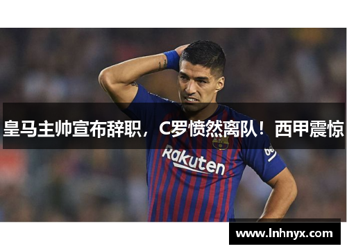 皇马主帅宣布辞职，C罗愤然离队！西甲震惊