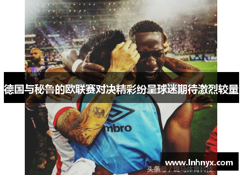 德国与秘鲁的欧联赛对决精彩纷呈球迷期待激烈较量