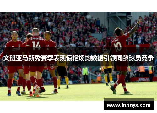 文班亚马新秀赛季表现惊艳场均数据引领同龄球员竞争