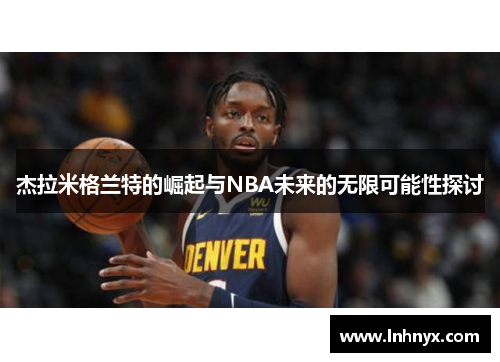 杰拉米格兰特的崛起与NBA未来的无限可能性探讨