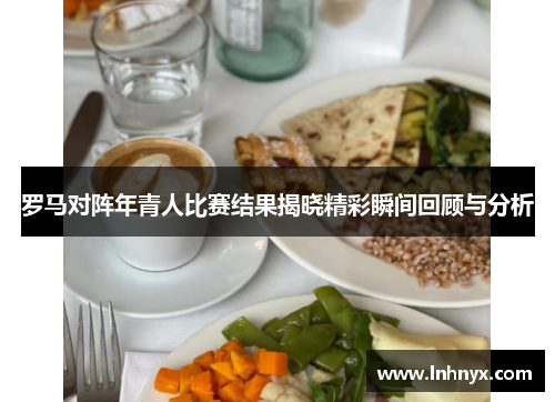 罗马对阵年青人比赛结果揭晓精彩瞬间回顾与分析