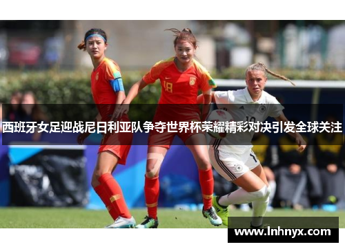 西班牙女足迎战尼日利亚队争夺世界杯荣耀精彩对决引发全球关注