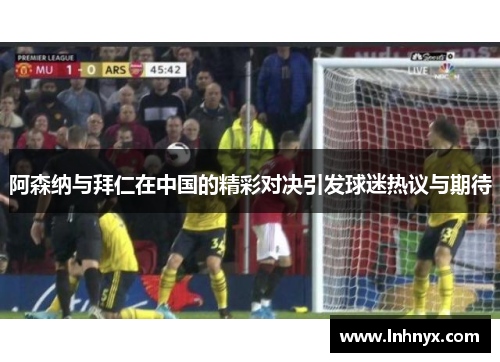 阿森纳与拜仁在中国的精彩对决引发球迷热议与期待