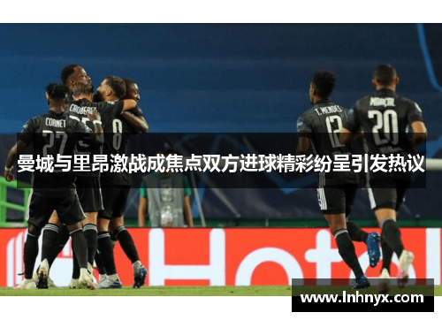 曼城与里昂激战成焦点双方进球精彩纷呈引发热议